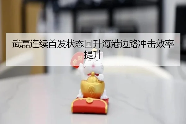 武磊连续首发状态回升海港边路冲击效率提升